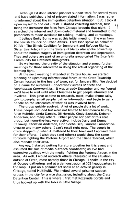 Although I’d done intense prisoner support work for several years and have published a lot of prison-related information, 1 was rather uninformed about the immigration detention situation. But, T took it upon myself to find out - fastl 1 started collecting material, fist being the literature the folks from Chicago brought that ight. 1 | searched the internet and downloaded material and formatted it into pamphiets to made available for tabling, mailing, and at meetings. Ibelieve Emily Burns was at this initial meeting. She was from the Jewish Council on Urban Affairs. Fred Tsao spoke on behalf of ICIRR - The Ilinois Coalition for Immigrant and Refugee Rights. Sister Lisa Polega from the Sisters of Mercy also spoke powerfully about the human tragedy of immigration detention and deportation They and others are part of an umbrella group called The Interfaith Community for Detained Immigrants. S0 we learned the gravity of the situation and planned further meetings for those interested in doing the actual organizing of the looming fight. Al the next meeting I attended at Cetta’s house, we started planning an upcoming informational forum at the Crete Township Center, located in the heart of town, set for January 9th. We decided on a name for ourselves - Concerned Citizens of Crete and Neighboring Communities. 1t was already December and we figured we’d have to wait until after Christmas to get people informed and involved. This gave us time to research, meet, make phone cals, talk to people, email people, gather information and begin o get 3 handie on the intricacies of what all was involved here. The group quickly evolved. A lot of people did a lot of work These people included but were not limited to Marimonica Murray, Alice McBride, Linda Daniels, Jill Hornick, Cindy Szostak, Deborah Anderson, and many others. Other people not part of this core group, but none-the-less very active, include Jerry and Donna Callaway, Christian Anderson, Don Seehausen, Laurene Lambertino- Urquizo and many others, 1 can’t recall right now. The people in Crete stepped up when it mattered to their town and 1 applaud them for their efforts. 1 wish they (and others) would show the same fortitude fighting the Peotone Airport and the liliana Tollroad, which also menace their area. Anyway, 1 started putting lterature together for this event and assumed the role of media outreach coordinator, as I’ve had extensive dealings with the media, fighting the Peotone Airport in the area. As well, I would outreach others interested in the situation outside of Crete, most notably those in Chicago. 1 spoke in the city at Occupy gatherings and at 2 demonstration at ICE headquarters in the loop. 1 put on a prisoner art show at an activist gallery in Chicago, called MultiKulti. We invited several prisoner support groups in the city for a nice discussion, including about the Crete Detention Center. This is where I first et Rozalinda Borcila and thus hooked up with the folks in Little Village.